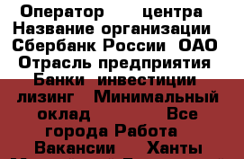 Оператор Call-центра › Название организации ­ Сбербанк России, ОАО › Отрасль предприятия ­ Банки, инвестиции, лизинг › Минимальный оклад ­ 21 000 - Все города Работа » Вакансии   . Ханты-Мансийский,Белоярский г.